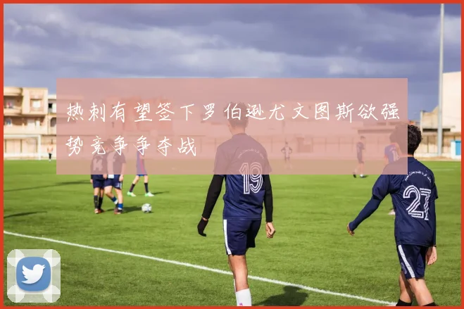 热刺有望签下罗伯逊尤文图斯欲强势竞争争夺战
