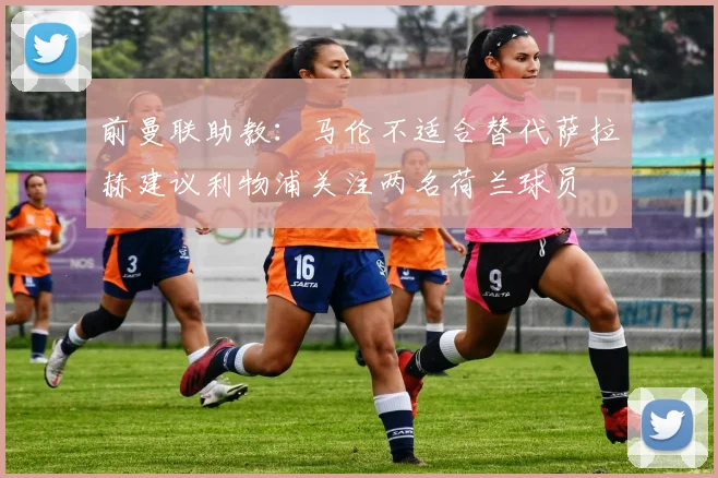 前曼联助教：马伦不适合替代萨拉赫建议利物浦关注两名荷兰球员