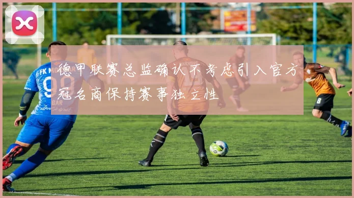 德甲联赛总监确认不考虑引入官方冠名商保持赛事独立性