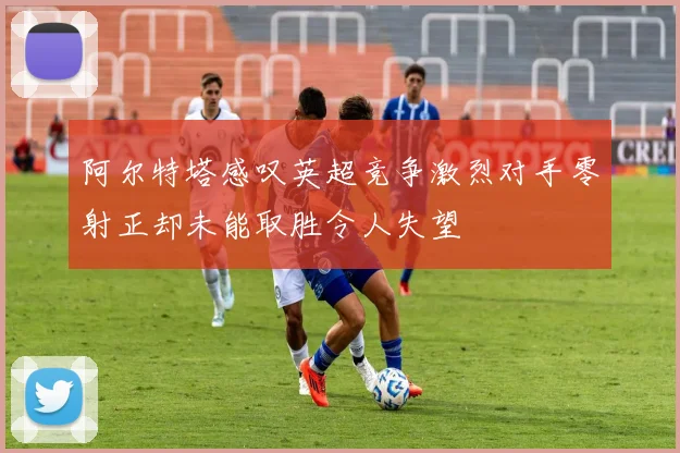 阿尔特塔感叹英超竞争激烈对手零射正却未能取胜令人失望