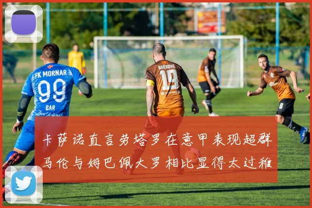 卡萨诺直言劳塔罗在意甲表现超群马伦与姆巴佩大罗相比显得太过稚嫩