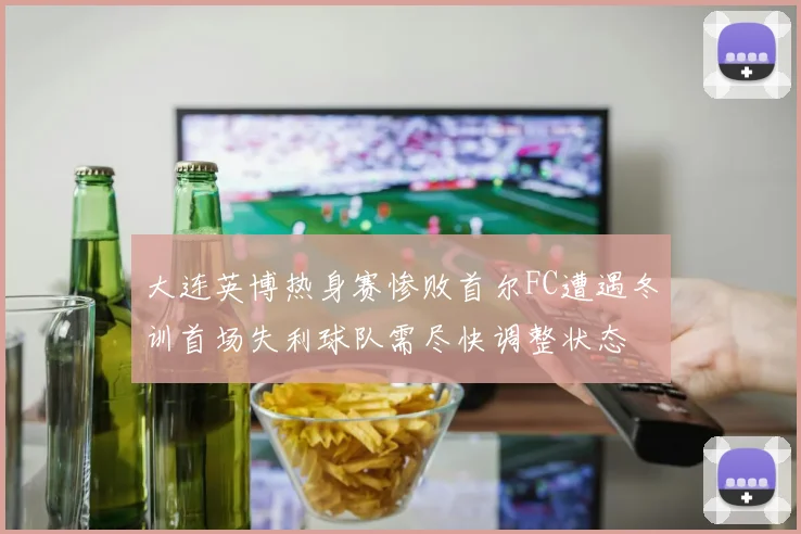 大连英博热身赛惨败首尔FC遭遇冬训首场失利球队需尽快调整状态