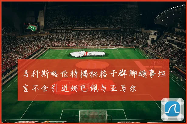 马科斯略伦特揭秘格子群聊趣事坦言不会引进姆巴佩与亚马尔