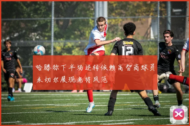哈滕称下半场逆转依赖高智商球员米切尔展现老将风范