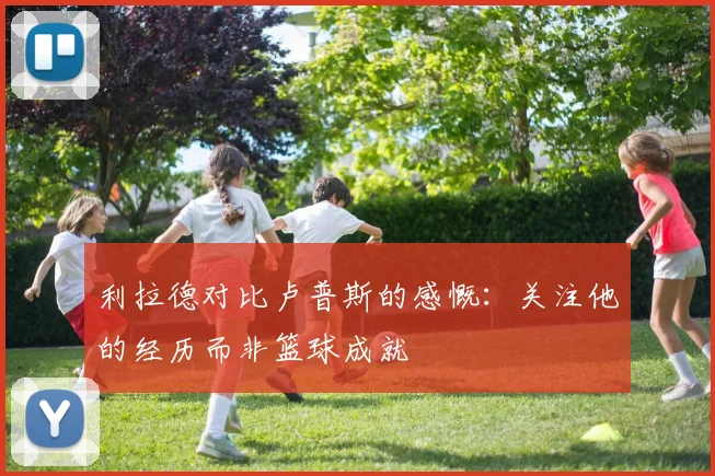 利拉德对比卢普斯的感慨：关注他的经历而非篮球成就