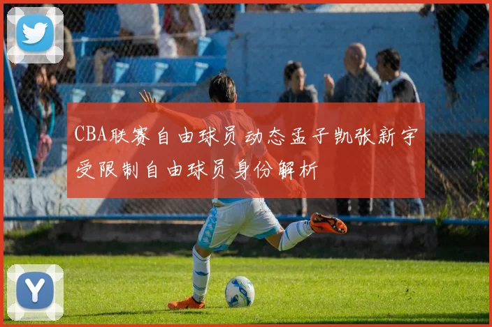 CBA联赛自由球员动态孟子凯张新宇受限制自由球员身份解析
