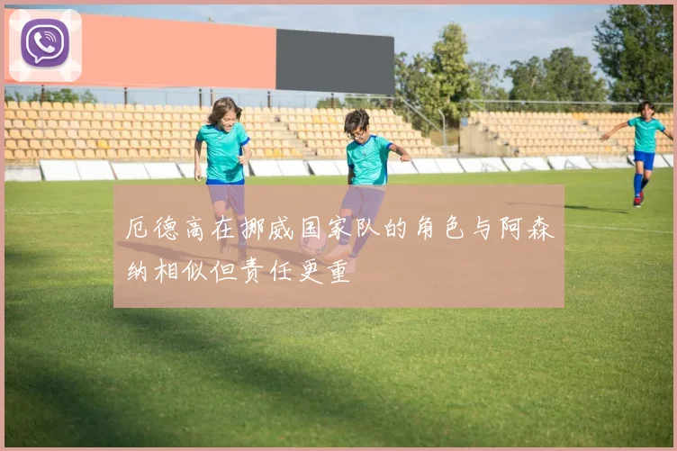 厄德高在挪威国家队的角色与阿森纳相似但责任更重