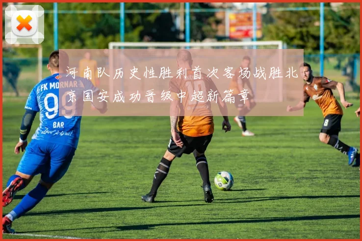 河南队历史性胜利首次客场战胜北京国安成功晋级中超新篇章