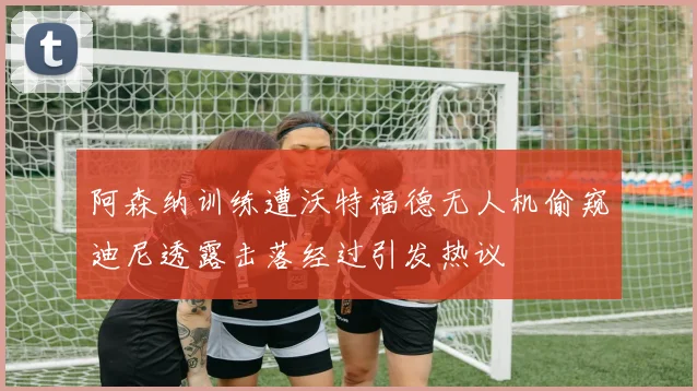阿森纳训练遭沃特福德无人机偷窥迪尼透露击落经过引发热议