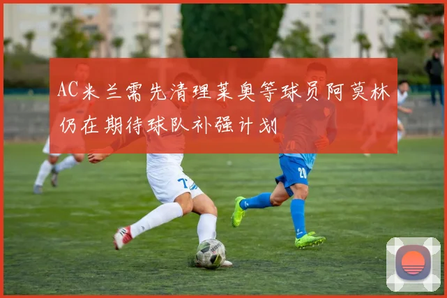 AC米兰需先清理莱奥等球员阿莫林仍在期待球队补强计划