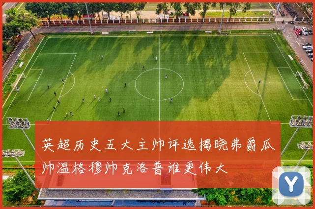 英超历史五大主帅评选揭晓弗爵瓜帅温格穆帅克洛普谁更伟大