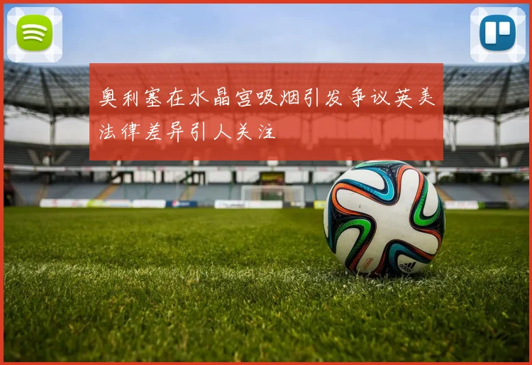 奥利塞在水晶宫吸烟引发争议英美法律差异引人关注