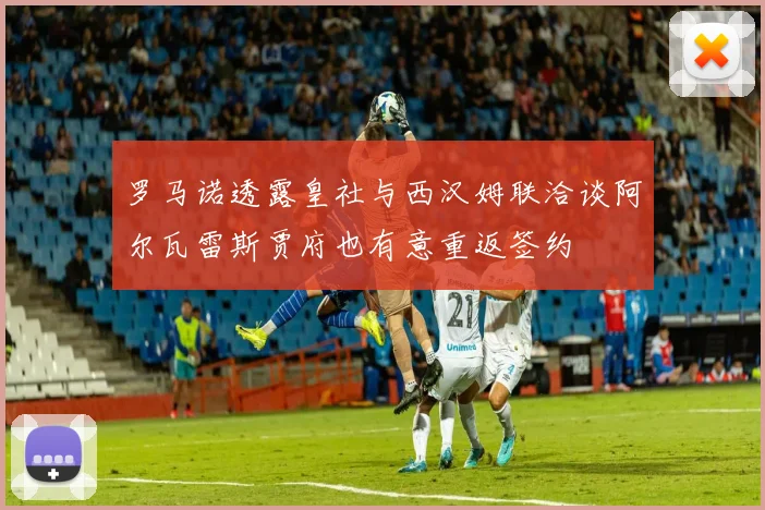 罗马诺透露皇社与西汉姆联洽谈阿尔瓦雷斯贾府也有意重返签约