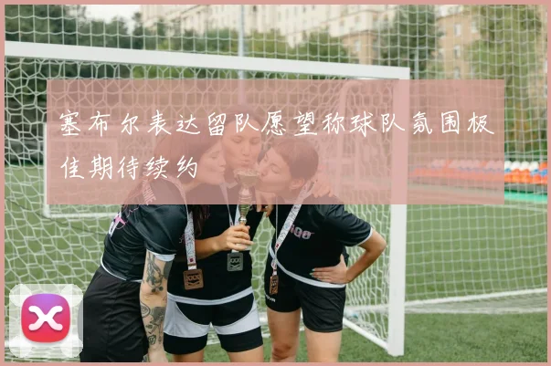 塞布尔表达留队愿望称球队氛围极佳期待续约