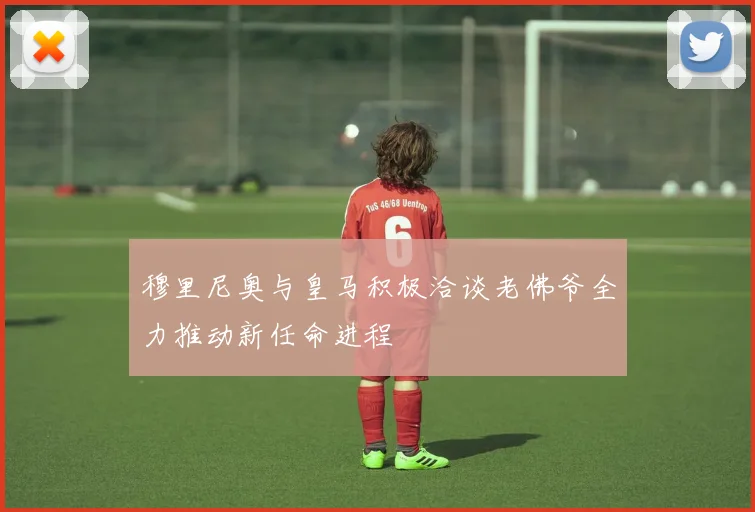 穆里尼奥与皇马积极洽谈老佛爷全力推动新任命进程