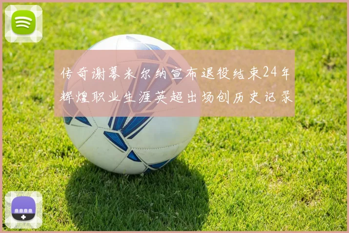 传奇谢幕米尔纳宣布退役结束24年辉煌职业生涯英超出场创历史记录