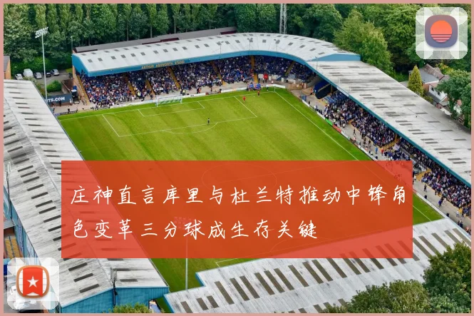 庄神直言库里与杜兰特推动中锋角色变革三分球成生存关键