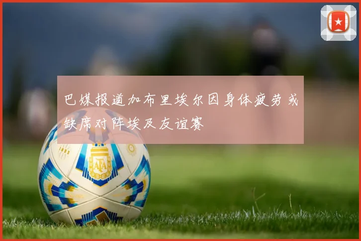 巴媒报道加布里埃尔因身体疲劳或缺席对阵埃及友谊赛