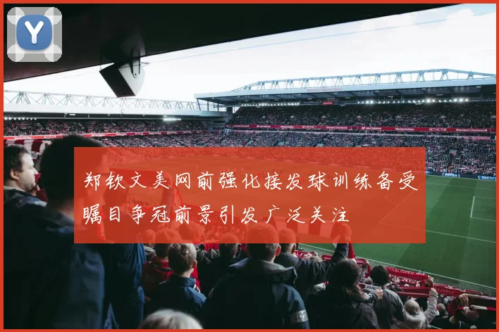郑钦文美网前强化接发球训练备受瞩目争冠前景引发广泛关注