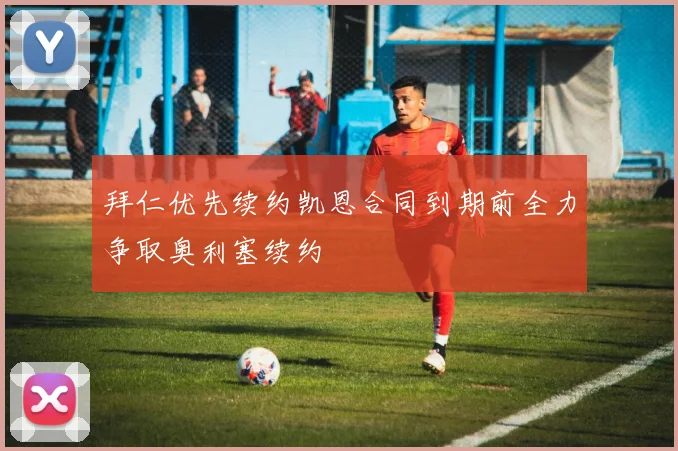 拜仁优先续约凯恩合同到期前全力争取奥利塞续约