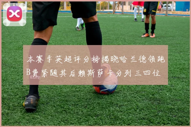 本赛季英超评分榜揭晓哈兰德领跑B费紧随其后赖斯萨卡分列三四位