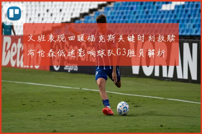 文班表现回暖福克斯关键时刻救赎布伦森低迷影响球队G3胜负解析