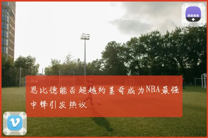 恩比德能否超越约基奇成为NBA最强中锋引发热议