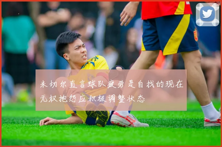 米切尔直言球队疲劳是自找的现在无权抱怨应积极调整状态