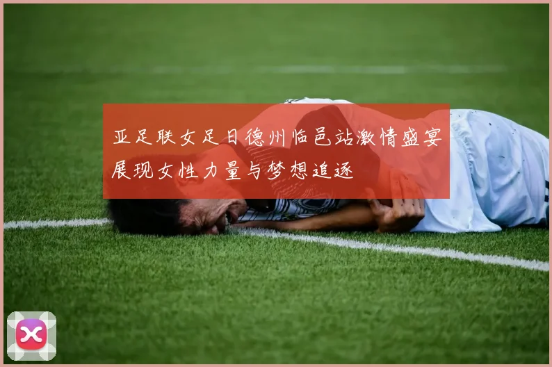 亚足联女足日德州临邑站激情盛宴展现女性力量与梦想追逐