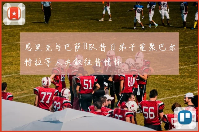 恩里克与巴萨B队昔日弟子重聚巴尔特拉等人共叙往昔情怀