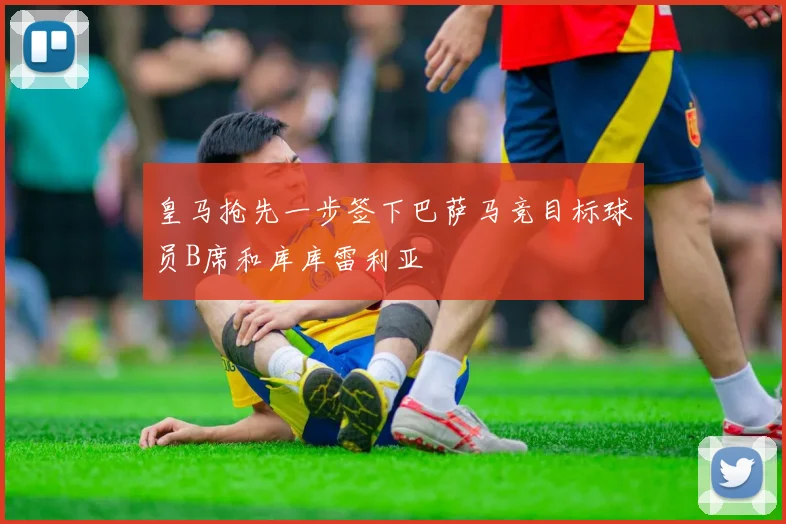 皇马抢先一步签下巴萨马竞目标球员B席和库库雷利亚