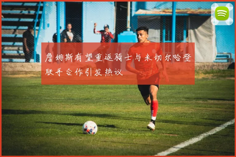 詹姆斯有望重返骑士与米切尔哈登联手合作引发热议