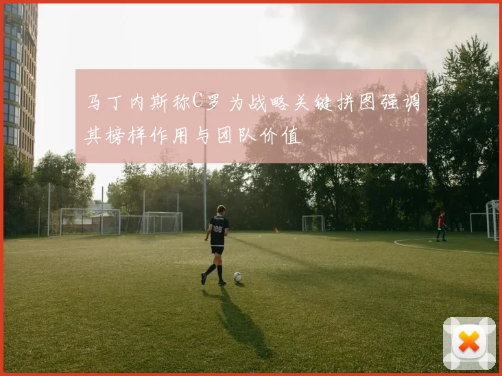 马丁内斯称C罗为战略关键拼图强调其榜样作用与团队价值